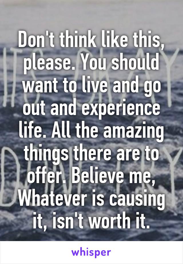 Don't think like this, please. You should want to live and go out and experience life. All the amazing things there are to offer. Believe me, Whatever is causing it, isn't worth it.