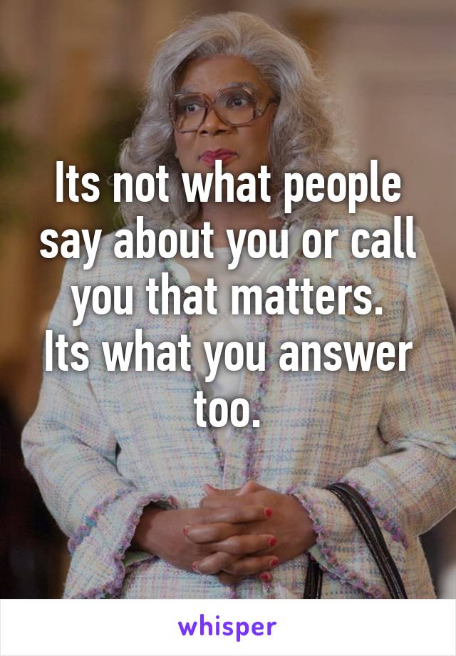 Its not what people say about you or call you that matters.
Its what you answer too.
