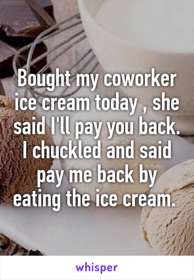 Bought my coworker ice cream today , she said I'll pay you back. I chuckled and said pay me back by eating the ice cream. 