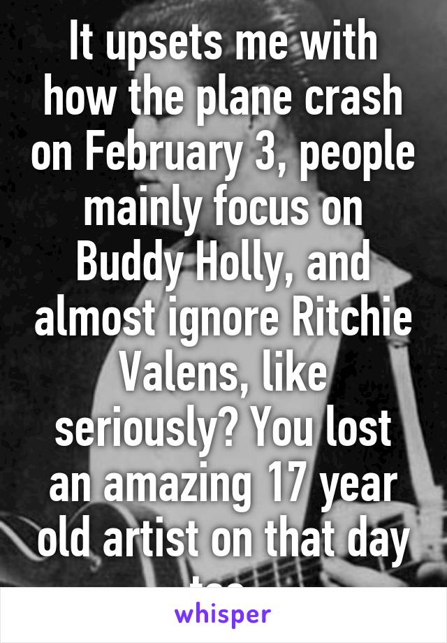It upsets me with how the plane crash on February 3, people mainly focus on Buddy Holly, and almost ignore Ritchie Valens, like seriously? You lost an amazing 17 year old artist on that day too.