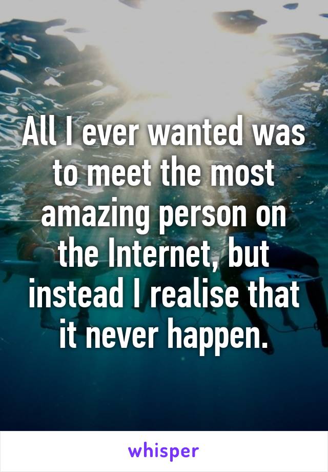 All I ever wanted was to meet the most amazing person on the Internet, but instead I realise that it never happen.