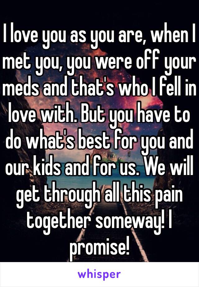 I love you as you are, when I met you, you were off your meds and that's who I fell in love with. But you have to do what's best for you and our kids and for us. We will get through all this pain together someway! I promise! 