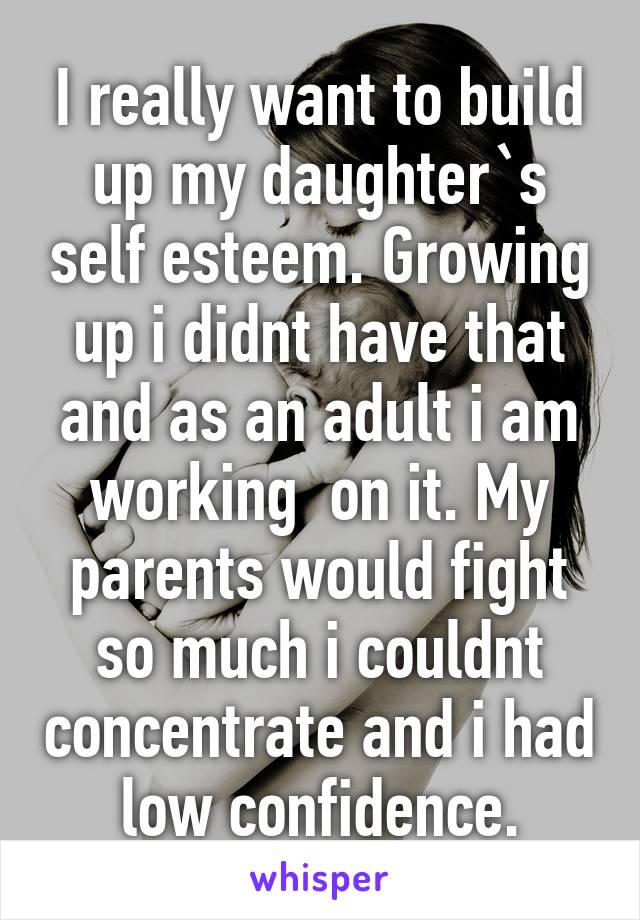 I really want to build up my daughter`s self esteem. Growing up i didnt have that and as an adult i am working  on it. My parents would fight so much i couldnt concentrate and i had low confidence.