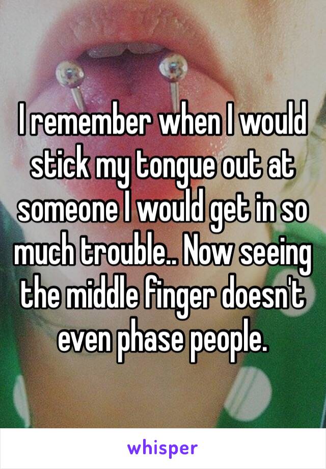 I remember when I would stick my tongue out at someone I would get in so much trouble.. Now seeing the middle finger doesn't even phase people. 