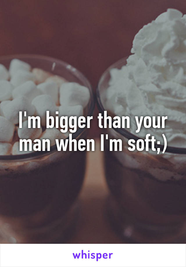 I'm bigger than your man when I'm soft;)