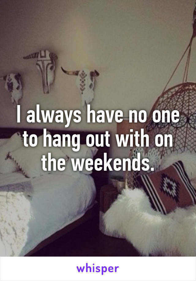 I always have no one to hang out with on the weekends.