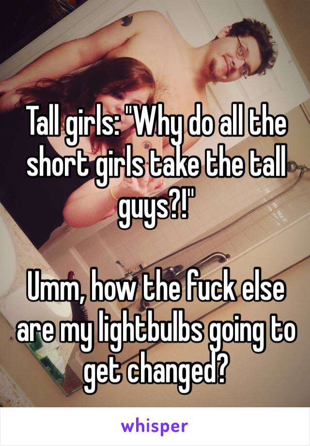 Tall girls: "Why do all the short girls take the tall guys?!"
 
Umm, how the fuck else are my lightbulbs going to get changed? 