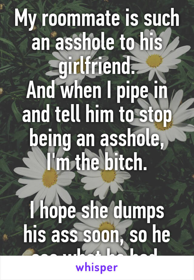 My roommate is such an asshole to his girlfriend.
And when I pipe in and tell him to stop being an asshole,
I'm the bitch.

I hope she dumps his ass soon, so he see what he had.