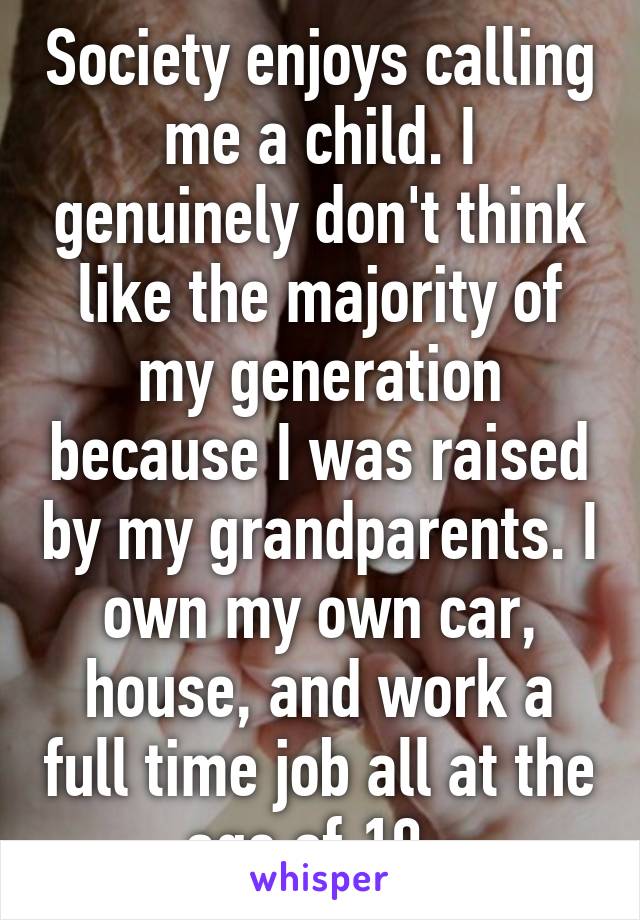 Society enjoys calling me a child. I genuinely don't think like the majority of my generation because I was raised by my grandparents. I own my own car, house, and work a full time job all at the age of 19. 