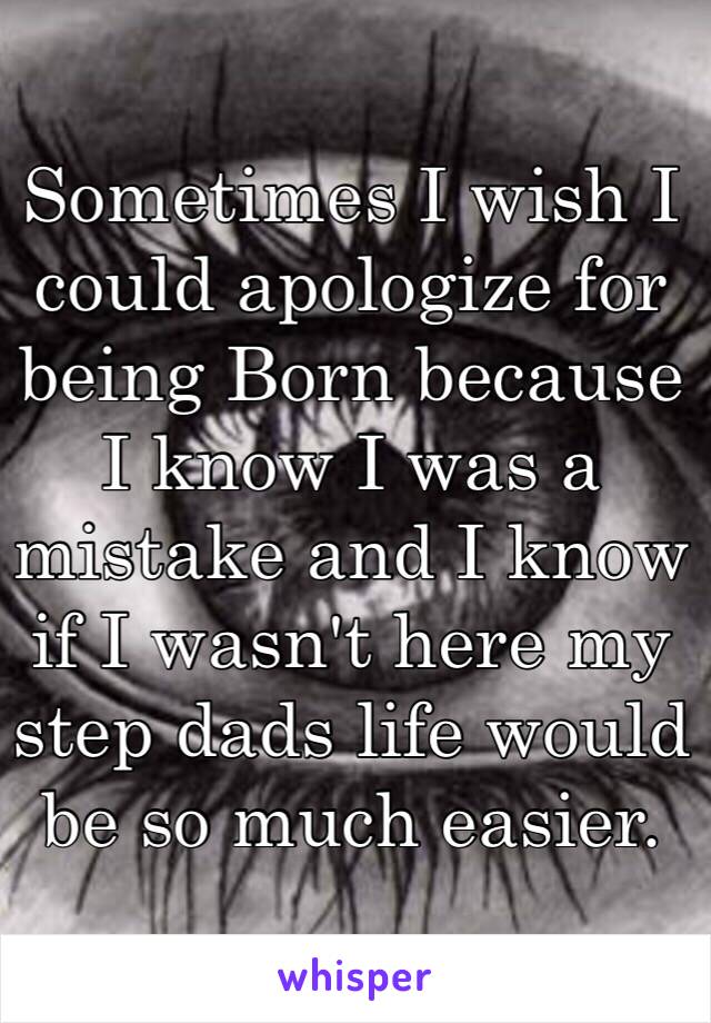 Sometimes I wish I could apologize for being Born because I know I was a mistake and I know if I wasn't here my step dads life would be so much easier. 
