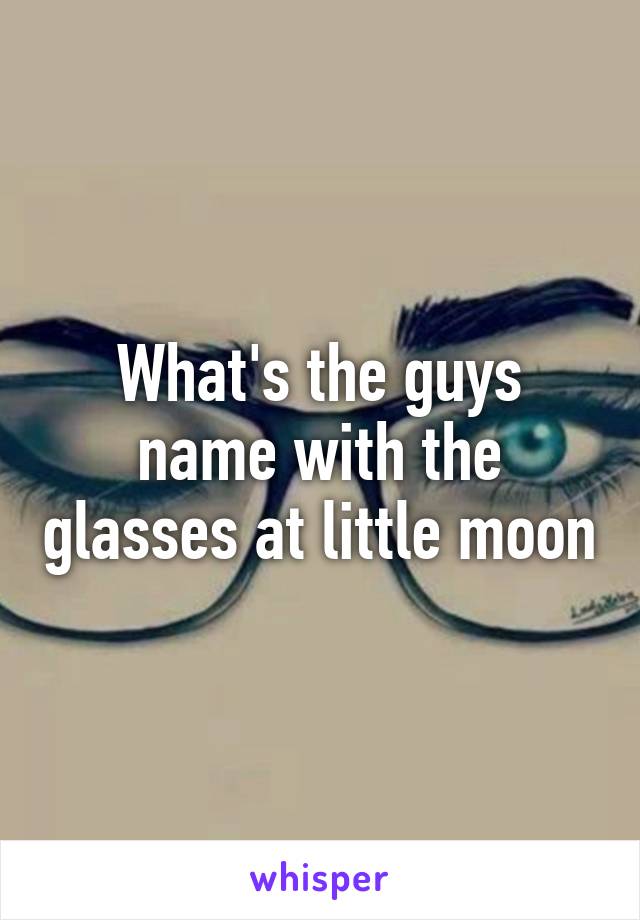 What's the guys name with the glasses at little moon