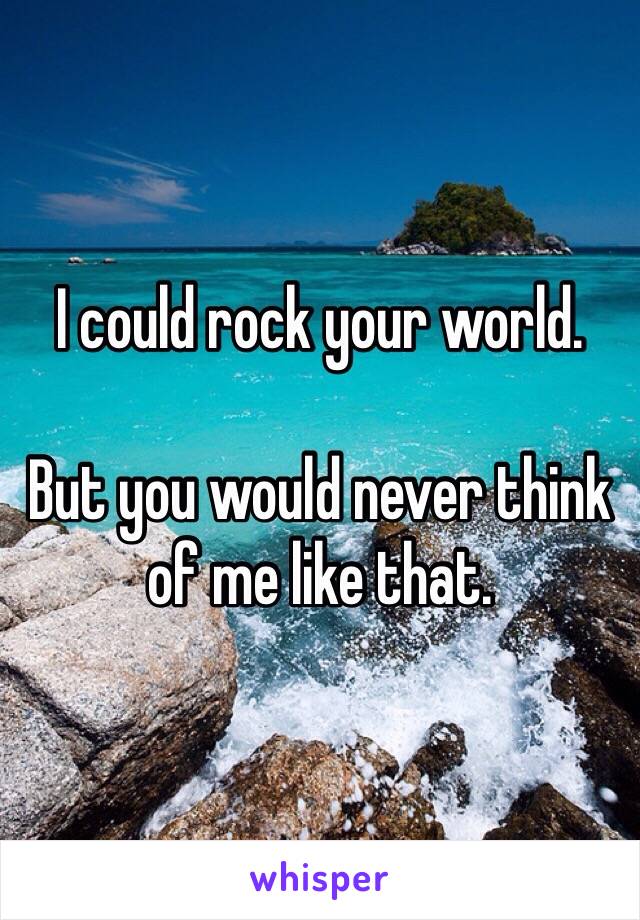 I could rock your world.

But you would never think of me like that.