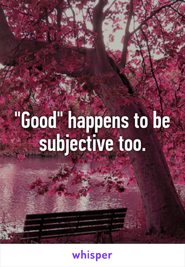 "Good" happens to be subjective too.