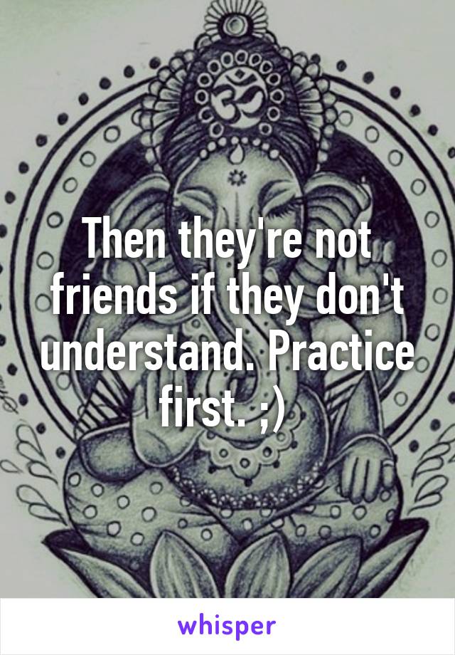 Then they're not friends if they don't understand. Practice first. ;) 