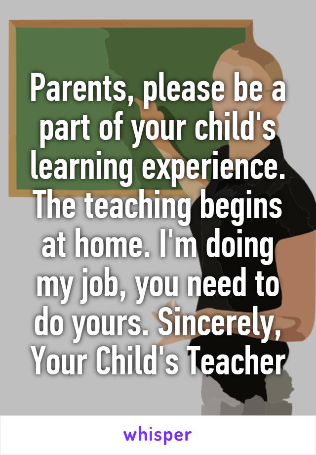 Parents, please be a part of your child's learning experience. The teaching begins at home. I'm doing my job, you need to do yours. Sincerely, Your Child's Teacher