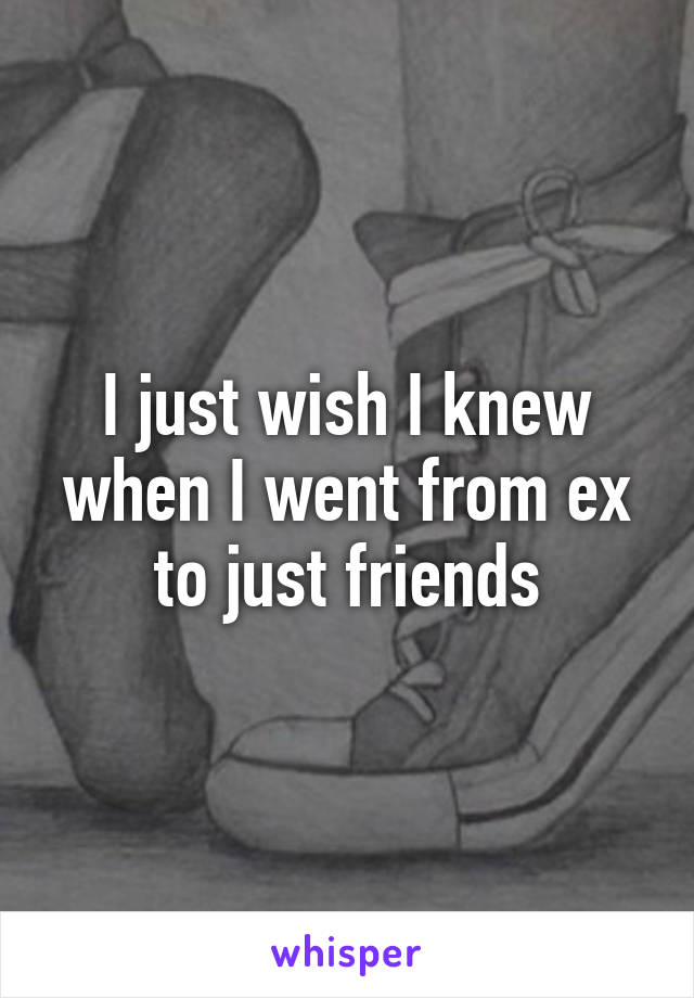 I just wish I knew when I went from ex to just friends