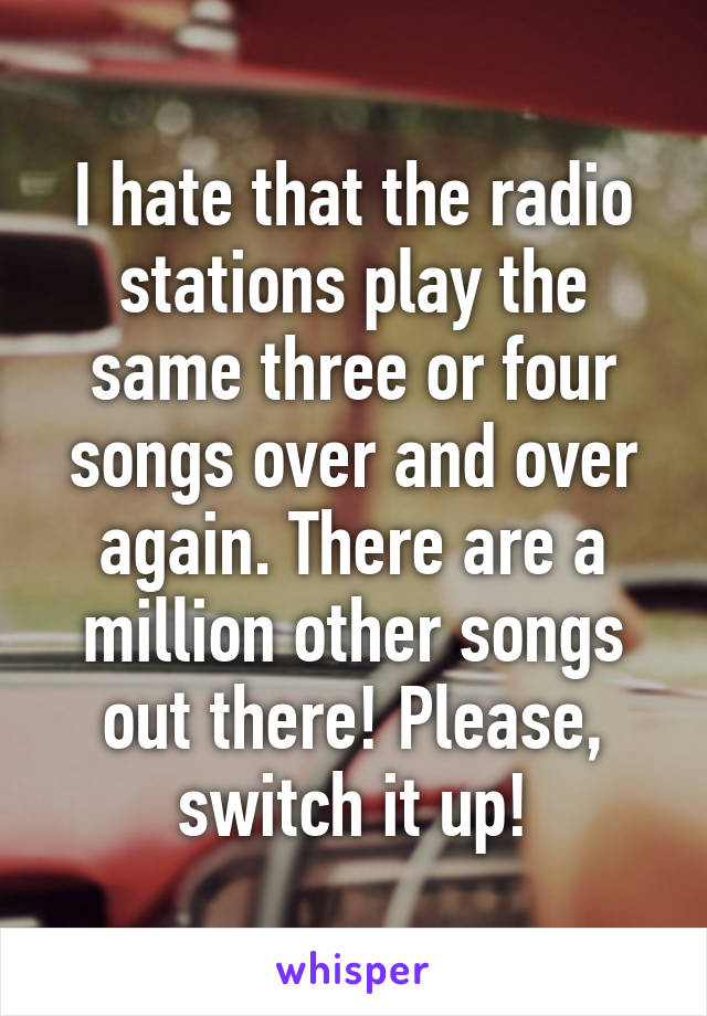 I hate that the radio stations play the same three or four songs over and over again. There are a million other songs out there! Please, switch it up!
