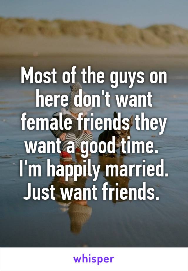 Most of the guys on here don't want female friends they want a good time. 
I'm happily married. Just want friends. 