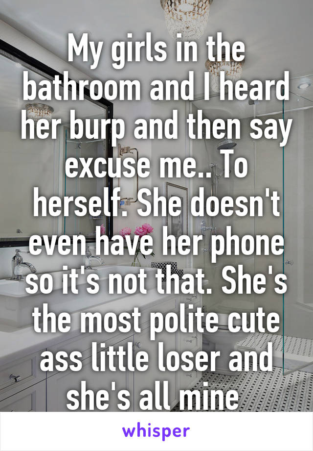 My girls in the bathroom and I heard her burp and then say excuse me.. To herself. She doesn't even have her phone so it's not that. She's the most polite cute ass little loser and she's all mine 