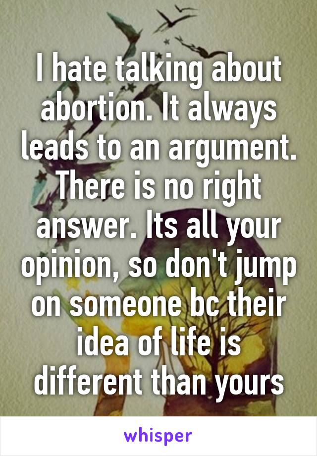 I hate talking about abortion. It always leads to an argument. There is no right answer. Its all your opinion, so don't jump on someone bc their idea of life is different than yours