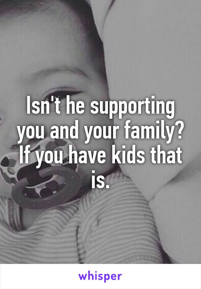 Isn't he supporting you and your family? If you have kids that is.