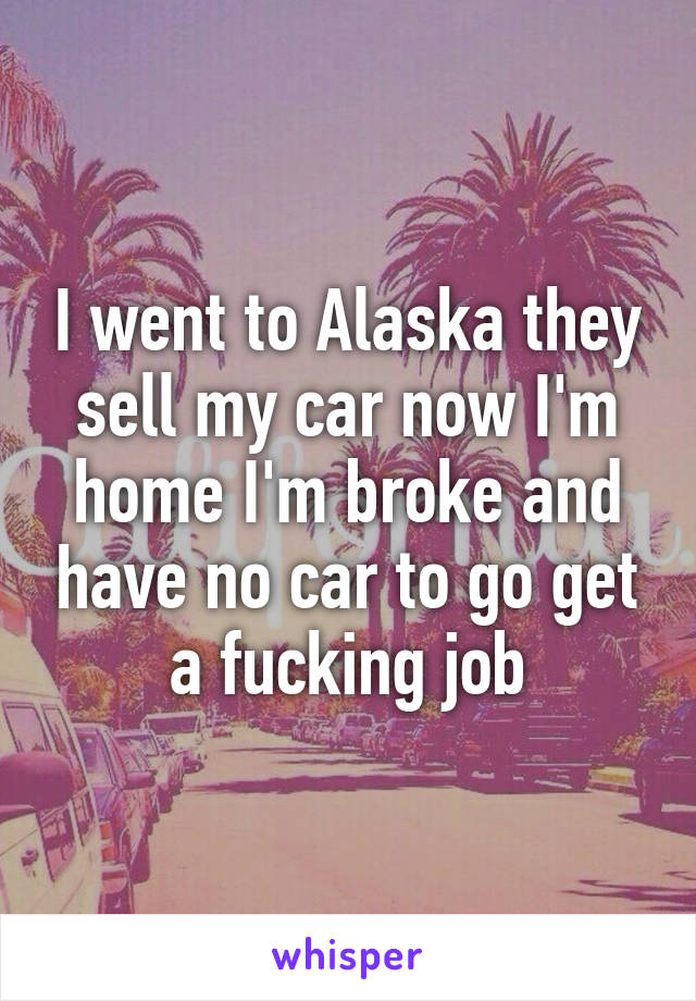 I went to Alaska they sell my car now I'm home I'm broke and have no car to go get a fucking job
