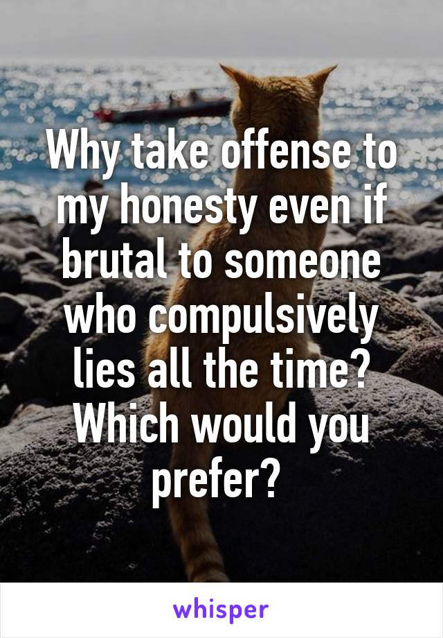 Why take offense to my honesty even if brutal to someone who compulsively lies all the time? Which would you prefer? 
