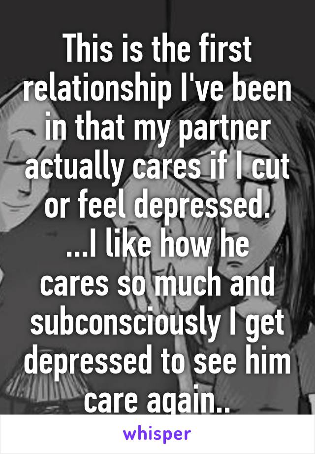 This is the first relationship I've been in that my partner actually cares if I cut or feel depressed.
...I like how he cares so much and subconsciously I get depressed to see him care again..