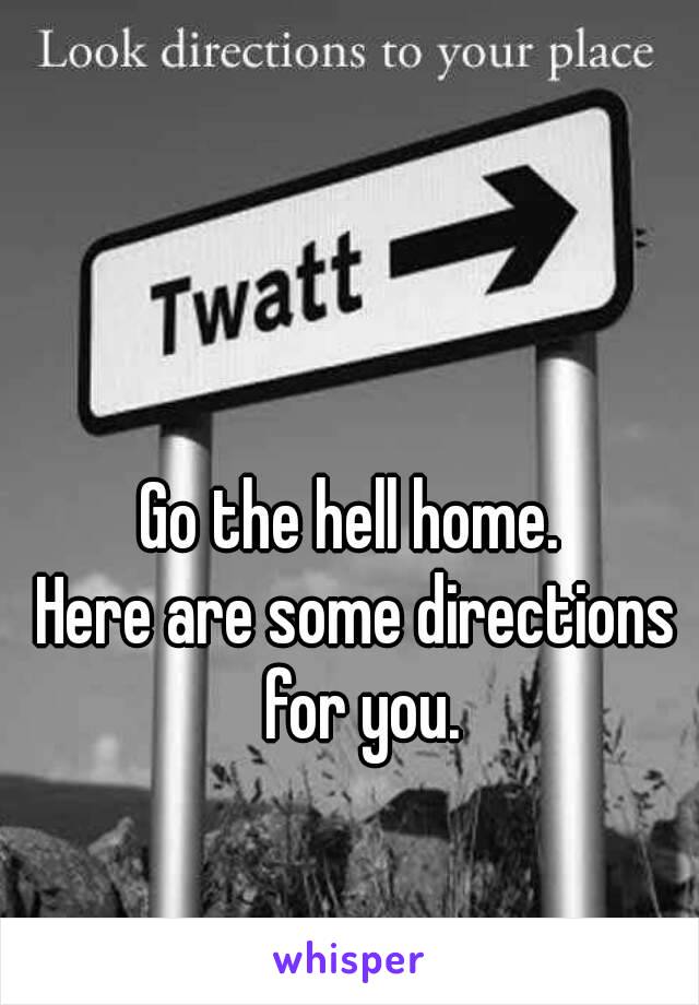 Go the hell home. 
Here are some directions for you.