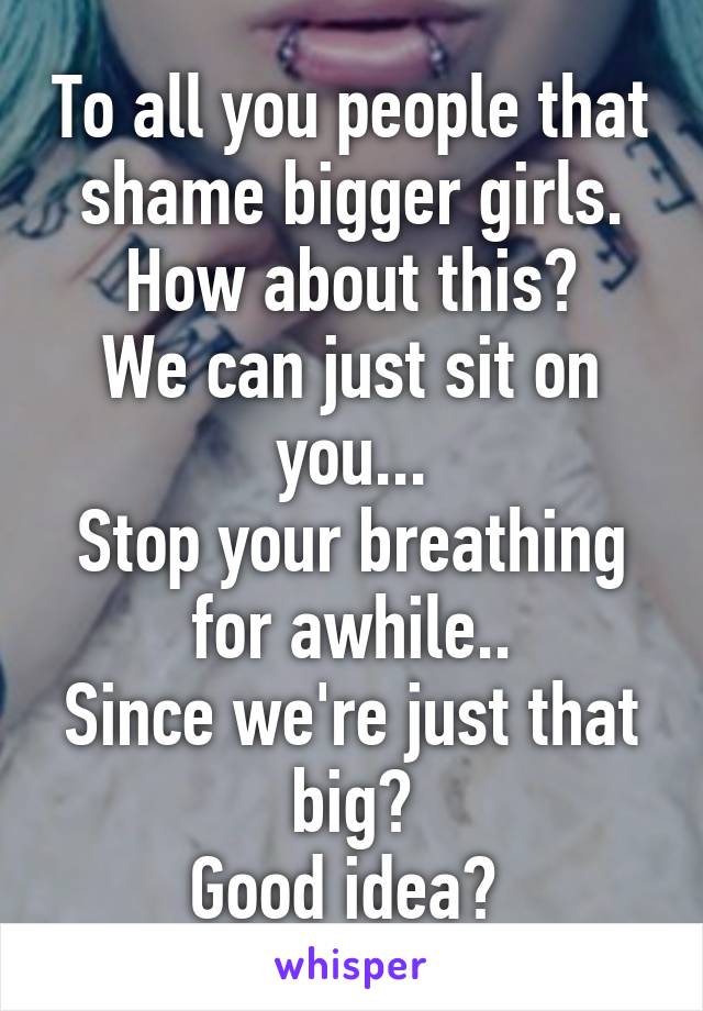 To all you people that shame bigger girls. How about this?
We can just sit on you...
Stop your breathing for awhile..
Since we're just that big?
Good idea? 