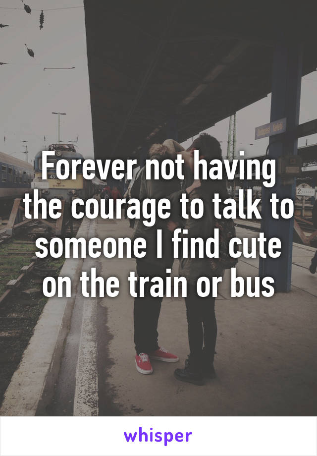 Forever not having the courage to talk to someone I find cute on the train or bus
