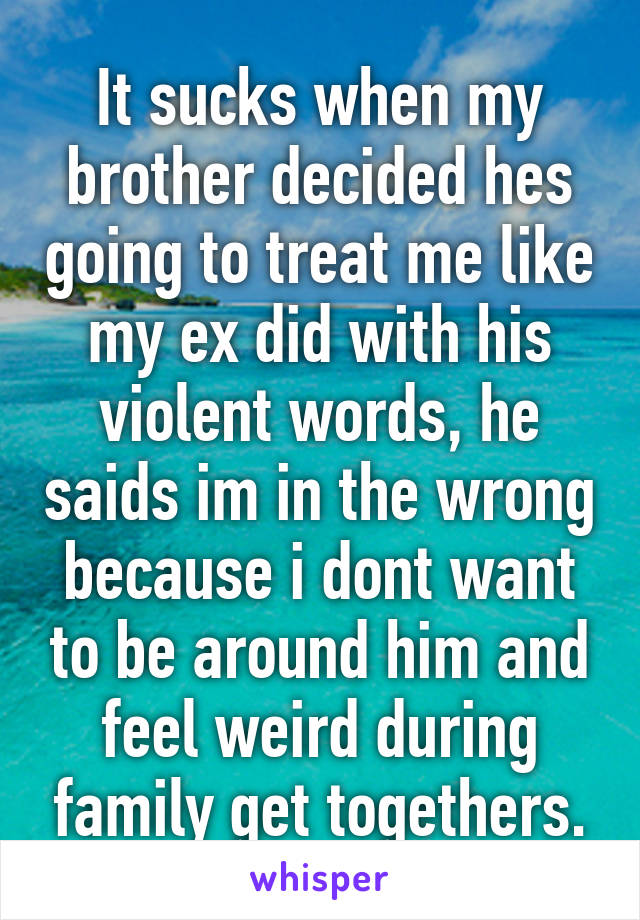 It sucks when my brother decided hes going to treat me like my ex did with his violent words, he saids im in the wrong because i dont want to be around him and feel weird during family get togethers.
