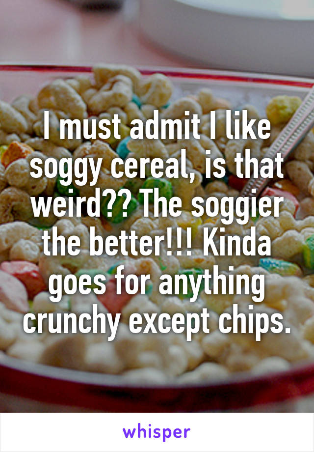 I must admit I like soggy cereal, is that weird?? The soggier the better!!! Kinda goes for anything crunchy except chips.
