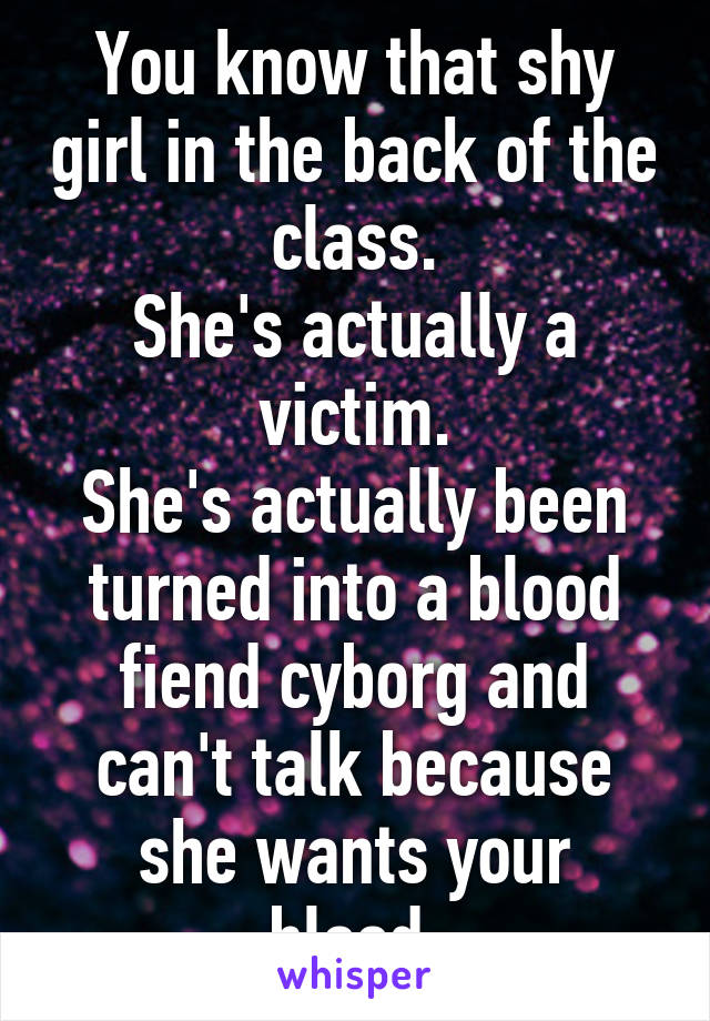 You know that shy girl in the back of the class.
She's actually a victim.
She's actually been turned into a blood fiend cyborg and can't talk because she wants your blood.