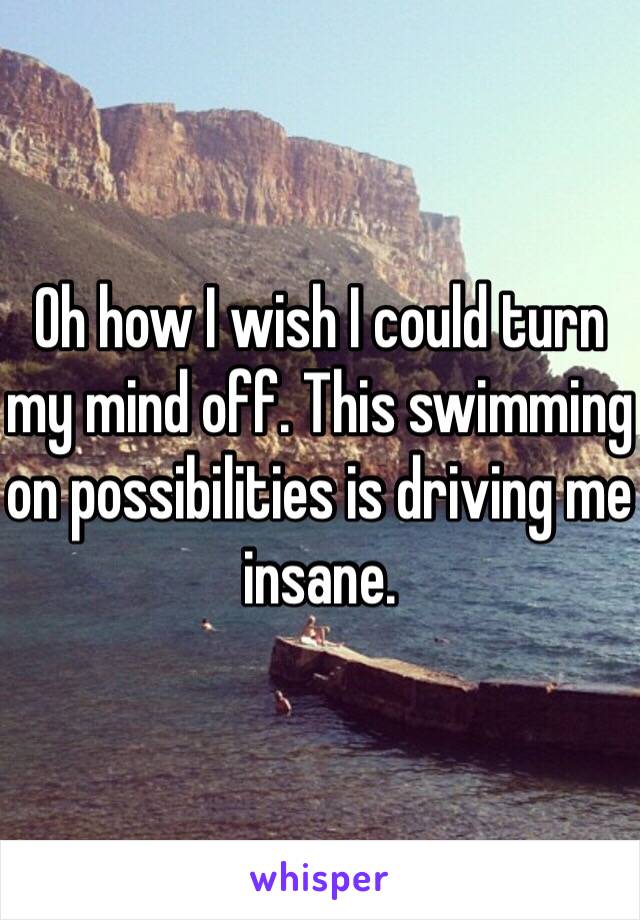 Oh how I wish I could turn my mind off. This swimming on possibilities is driving me insane. 