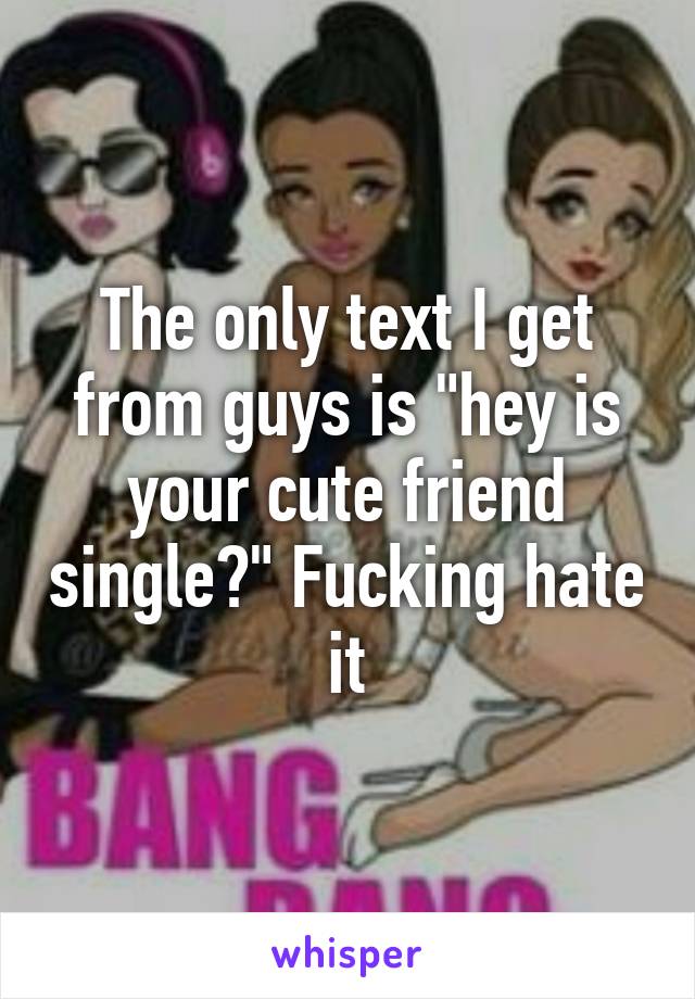 The only text I get from guys is "hey is your cute friend single?" Fucking hate it