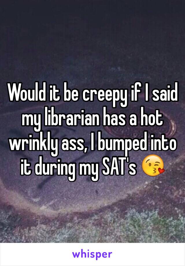 Would it be creepy if I said my librarian has a hot wrinkly ass, I bumped into it during my SAT's 😘