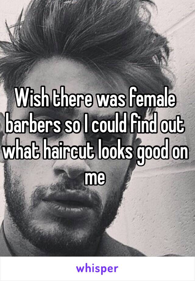 Wish there was female barbers so I could find out what haircut looks good on me