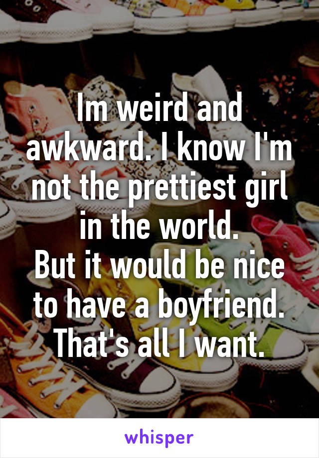 Im weird and awkward. I know I'm not the prettiest girl in the world.
But it would be nice to have a boyfriend.
That's all I want.
