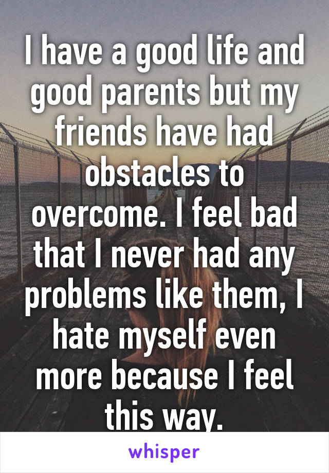 I have a good life and good parents but my friends have had obstacles to overcome. I feel bad that I never had any problems like them, I hate myself even more because I feel this way.