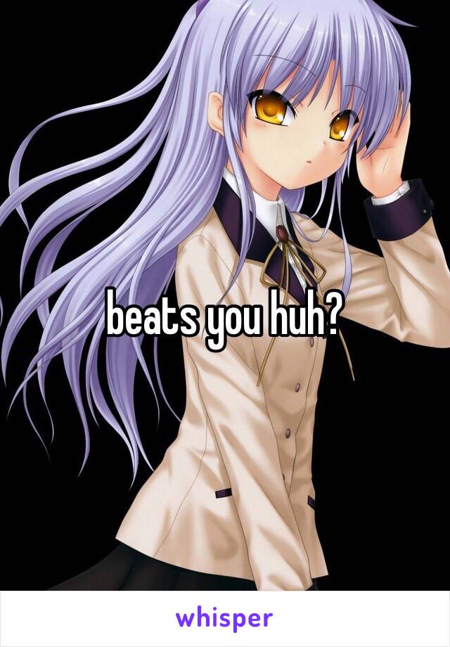 beats you huh? 