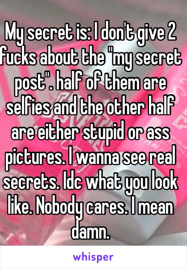 My secret is: I don't give 2 fucks about the "my secret post". half of them are selfies and the other half are either stupid or ass pictures. I wanna see real secrets. Idc what you look like. Nobody cares. I mean damn. 