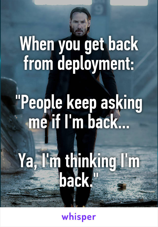 When you get back from deployment:

"People keep asking me if I'm back...

Ya, I'm thinking I'm back."