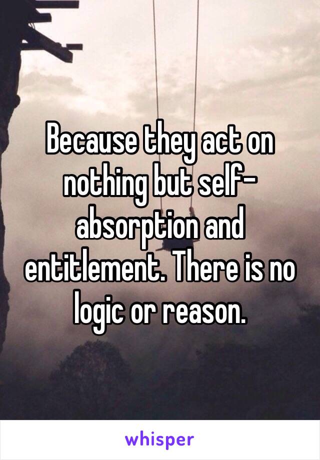 Because they act on nothing but self-absorption and entitlement. There is no logic or reason. 