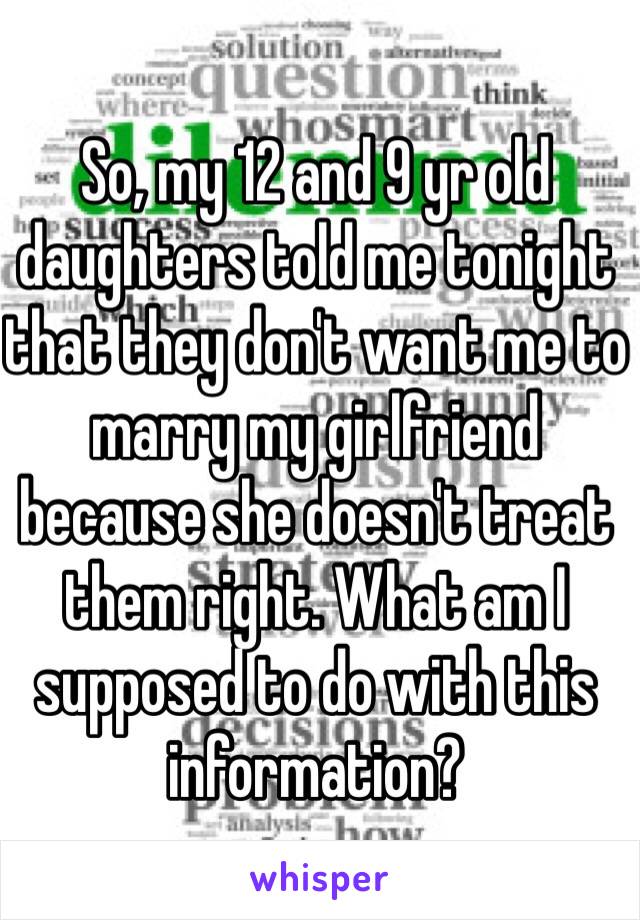 So, my 12 and 9 yr old daughters told me tonight that they don't want me to marry my girlfriend because she doesn't treat them right. What am I supposed to do with this information?