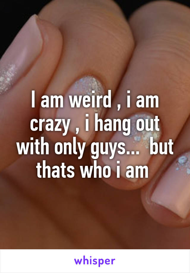 I am weird , i am crazy , i hang out with only guys...  but thats who i am 