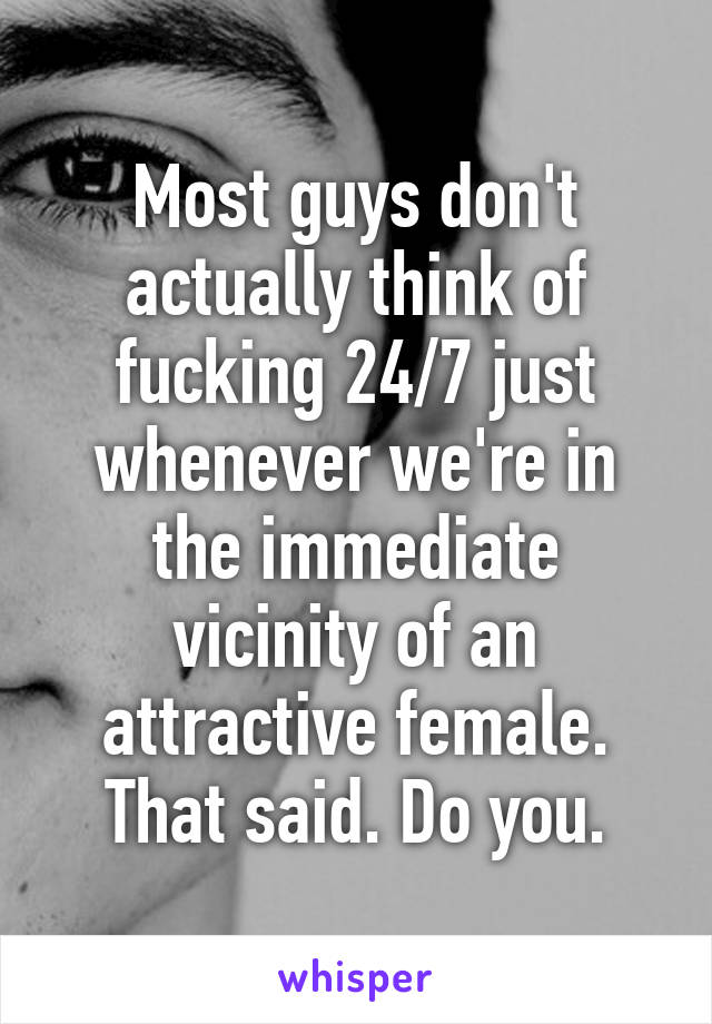 Most guys don't actually think of fucking 24/7 just whenever we're in the immediate vicinity of an attractive female. That said. Do you.