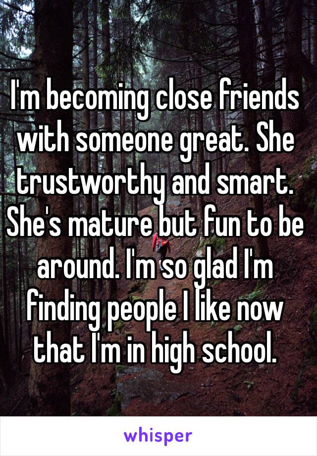 I'm becoming close friends with someone great. She trustworthy and smart. She's mature but fun to be around. I'm so glad I'm finding people I like now that I'm in high school. 