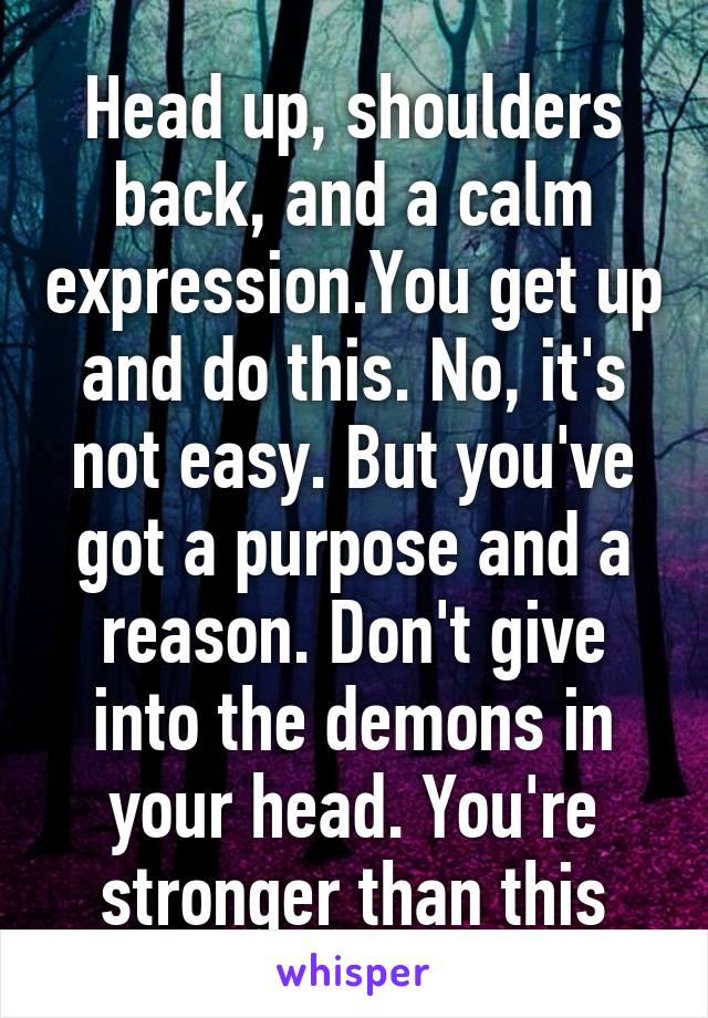 Head up, shoulders back, and a calm expression.You get up and do this. No, it's not easy. But you've got a purpose and a reason. Don't give into the demons in your head. You're stronger than this