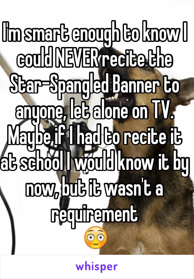 I'm smart enough to know I could NEVER recite the Star-Spangled Banner to anyone, let alone on TV. Maybe if I had to recite it at school I would know it by now, but it wasn't a requirement 
😳